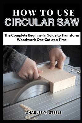 How To Use Circular Saw: The Complete Beginner's Guide to Transform Woodwork One Cut at a Time - Charles Y Steele - cover