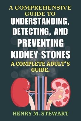 A Comprehensive Guide to Understanding, Detecting, and Preventing Kidney Stones: A Complete Adult's Guide. - Henry M Stewart - cover