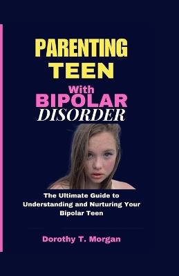Parenting Teens with Bipolar Disorder: The Ultimate Guide to Understanding and Nurturing Your Bipolar Teen - Dorothy T Morgan - cover