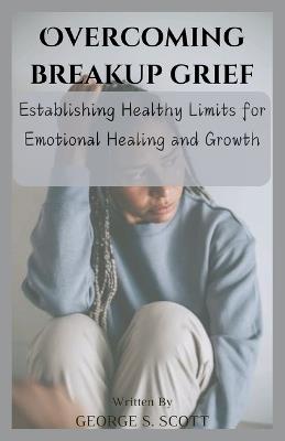 Overcoming Breakup Grief: Establishing Healthy Limits for Emotional Healing and Growth - George S Scott - cover