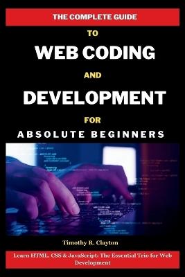 The Complete Guide To Web Coding And Development For Absolute Beginners: Learn HTML, CSS & JavaScript: The Essential Trio for Web Development - Timothy R Clayton - cover