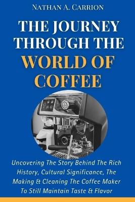 The Journey Through the World of Coffee: Uncovering The Story Behind The Rich History, Cultural Significance, The Making & Cleaning The Coffee Maker To Still Maintain Taste & Flavor - Nathan A Carrion - cover