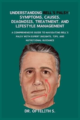 Understanding Bell's Palsy: Symptoms, Causes, Diagnosis, Treatment, and Lifestyle Management: A Comprehensive Guide to Navigating Bell's Palsy with Expert Insights, Tips, and Nutritional Guidance - Oftelith S - cover
