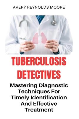 Tuberculosis Detectives: Mastering Diagnostic Techniques For Timely Identification And Effective Treatment; Search For A Cure - Total Remedy For TB - Avery-Reynolds Moore - cover