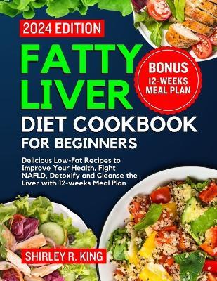 Fatty Liver Diet Cookbook for Beginners 2024.: Delicious Low-Fat Recipes to Improve Your Health, Fight NAFLD, Detoxify and Cleanse the Liver with 12-weeks Meal Plan. - Shirley R King - cover