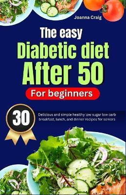 The easy diabetic diet after 50 for beginners: 30 delicious and simple healthy low sugar low carb breakfast, lunch, and dinner recipes for seniors - Joanna Craig - cover