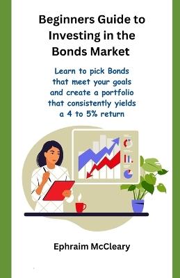 Beginners Guide to Investinf in the Bonds Market: Learn to pick Bonds that meet your goals and create a portfolio that consistently yealds a 4 to 5% return - Ephraim McCleary - cover