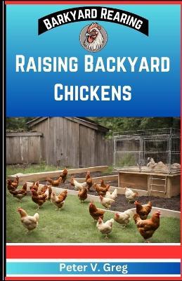 Raising Backyard Chickens: A Practical Handbook On Raising Happy Backyard Flock on a budget (Nutrition, Feeding, Healthcare And Caring For Your Chicks Without Breaking The Bank) - Peter V Greg - cover