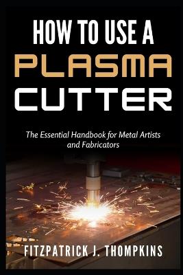How to Use a Plasma Cutter: The Essential Handbook for Metal Artists and Fabricators - Fitzpatrick J Thompkins - cover