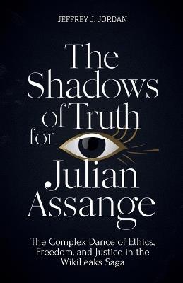 The Shadows Of Truth For Julian Assange: The Complex Dance of Ethics, Freedom, and Justice in the WikiLeaks Saga - Jeffrey J Jordan - cover