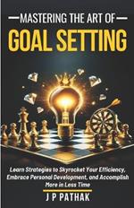 Mastering The Art of Goal Setting: Learn Strategies to Skyrocket Your Efficiency, Embrace Personal Development, and Accomplish More in Less Time