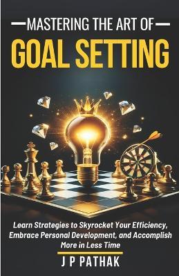 Mastering The Art of Goal Setting: Learn Strategies to Skyrocket Your Efficiency, Embrace Personal Development, and Accomplish More in Less Time - J P Pathak - cover