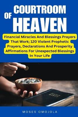 Courtroom Of Heaven: Financial Miracles And Blessings Prayers That Work; 120 Violent Prophetic Prayers, Declarations And Prosperity Affirmations For Unexpected Blessings In Your Life - Moses Omojola - cover
