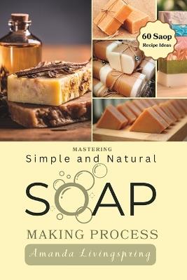 Mastering Simple and Natural Soap Making Process: Unlocking Nature's Secrets - A Comprehensive Guide to Natural Soapmaking Recipes - Your Ultimate DIY Process Book for Crafting Luxurious Soaps - Amanda Livingspring - cover