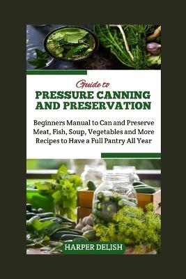 Guide to Pressure Canning and Preservation: Beginners Manual to Can and Preserve Various Food Types Meat, Fish, Soup, Vegetables and More Recipes to Have a Full Pantry All Year - Harper Delish - cover