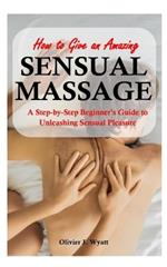 How To Give an Amazing Sensual Massage: A Step-by-Step Beginner's Guide to Unleashing Sensual Pleasure