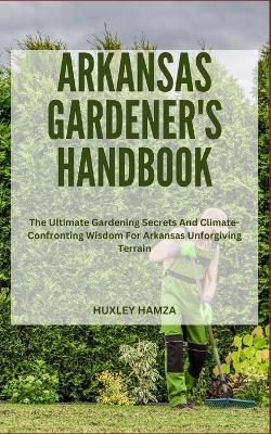 Arkansas Gardener's Handbook: The Ultimate Gardening Secrets And Climate-Confronting Wisdom For Arkansas Unforgiving Terrain - Huxley Hamza - cover