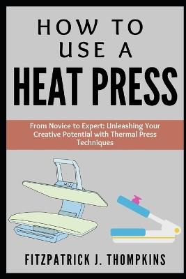 How to Use a Heat Press: From Novice to Expert: Unleashing Your Creative Potential with Thermal Press Techniques - Fitzpatrick J Thompkins - cover