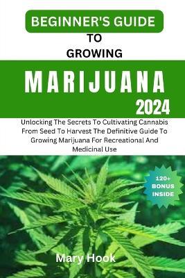 Beginner's Guide to Growing Marijuana 2024: Unlocking The Secrets To Cultivating Cannabis From Seed To Harvest The Definitive Guide To Growing Marijuana For Recreational And Medicinal Use - Mary Hook - cover