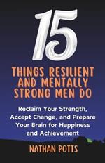 15 things Resilient and Mentally Strong Men do: Reclaim your Strength, Accept Change, and Prepare your Brain for Happiness and Achievement