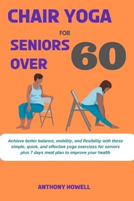Chair yoga for seniors over 60: Achieve better balance, mobility, and flexibility with these simple, quick, and effective yoga exercises for seniors plus 7 days meal plan to improve your health - Anthony Howell - cover