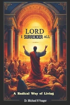 Lord I Surrender All: A Radical Way of Living - Michael H Yeager - cover