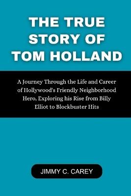 The True Story Of Tom Holland: A Journey Through the Life and Career of Hollywood's Friendly Neighborhood Hero, Exploring his Rise from Billy Elliot to Blockbuster Hits - Jimmy Carey - cover