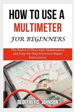 How To Use a Multimeter For Beginners: The Basics of Electronic Maintenance and Step-by-Step Electrical Repair Instructions