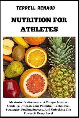 Nutrition for Athletes: Maximize Performance, A Comprehensive Guide To Unleash Your Potential, Technique, Strategies, Fueling Success, And Unlocking The Power At Every Level - Terrell Renaud - cover