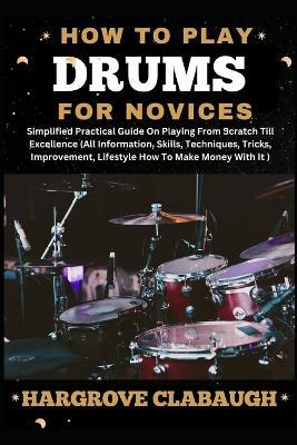 How to Play Drums for Novices: Simplified Practical Guide On Playing From Scratch Till Excellence (All Information, Skills, Techniques, Tricks, Improvement, Lifestyle How To Make Money With It) - Hargrove Clabaugh - cover