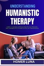 Understanding Humanistic Therapy: Guide To Applying And Innovating The Core Principles And Techniques For Personal Growth And Transformation