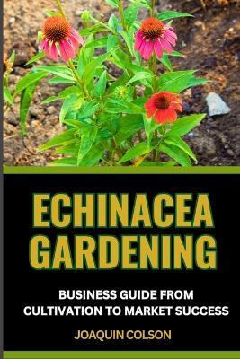 Echinacea Gardening Business Guide from Cultivation to Market Success: Harvesting Nature's Gold And Crafting A Prosperous Sowing Success For Blossoming Profits - Joaquin Colson - cover
