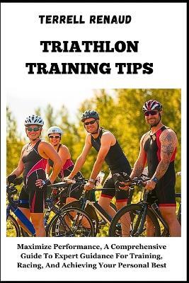 Triathlon Training Tips: Maximize Performance, A Comprehensive Guide To Expert Guidance For Training, Racing, And Achieving Your Personal Best - Terrell Renaud - cover