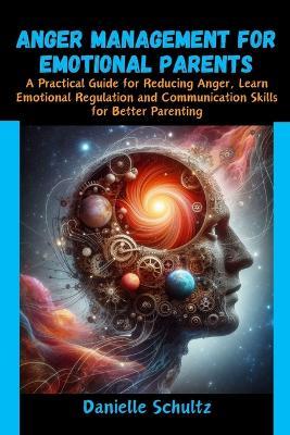Anger Management For Emotional Parents: A Practical Guide for Reducing Anger, Learn Emotional Regulation and Communication Skills for Better Parenting - Danielle Schultz - cover