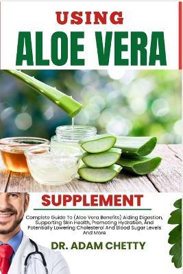 Using Aloe Vera Supplement: Complete Guide To (Aloe Vera Benefits) Aiding Digestion, Supporting Skin Health, Promoting Hydration, And Potentially Lowering Cholesterol And Blood Sugar Levels And More - Adam Chetty - cover