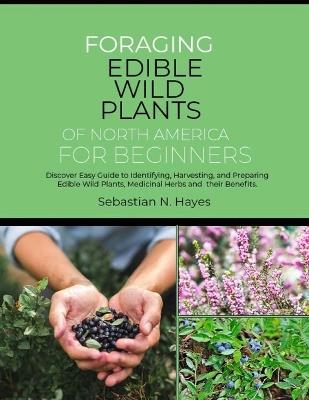 Foraging Edible Wild Plants of North America for Beginners: Discover Easy Guide to Identifying, Harvesting, and Preparing Edible Wild Plants, Medicinal Herbs and their Benefits. - Sebastian N Hayes - cover