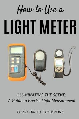 How to Use a Light Meter: Illuminating the Scene: A Guide to Precise Light Measurement - Fitzpatrick J Thompkins - cover
