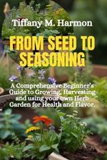 From Seed to Seasoning: A Comprehensive Beginner's Guide to Growing, Harvesting and using your own Herb Garden for Health and Flavor