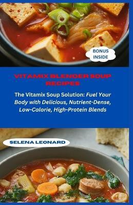 Vitamix Blender Soup Recipes: The Vitamix Soup Solution: Fuel Your Body with Delicious, Nutrient-Dense, Low-Calorie, High-Protein Blends - Selena Leonard - cover