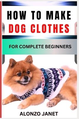 How to Make Dog Clothes for Complete Beginners: Procedural Guide On How To crochets dog clothes, Essential Tools, Techniques, Benefits And Everything Needed To Know. - Alonzo Janet - cover