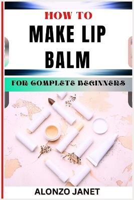 How to Make Lip Balm for Complete Beginners: Procedural Guide On Lip Balm Making, Essential Tools, Techniques, Benefits And Everything Needed To Know. - Alonzo Janet - cover