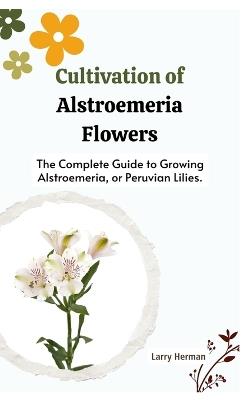 Cultivation of Alstroemeria Flowers: The Complete Guide to Growing Alstroemeria, or Peruvian Lilies. - Larry Herman - cover