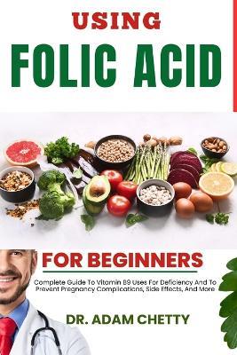 Using Folic Acid for Beginners: Complete Guide To Vitamin B9 Uses For Deficiency And To Prevent Pregnancy Complications, Side Effects, And More - Adam Chetty - cover
