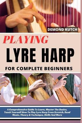 Playing Lyre Harp for Complete Beginners: A Comprehensive Guide To Learn, Master The Basics, Teach Yourself How To Play Lyre Harp From Scratch, Read Music, Theory & Technique, Skills And More - Demond Kutch - cover