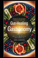 Gut-Healing Gastronomy NOURISHING RECIPES FOR A VIBRANT LIFE: Revitalize Your Well-Being with Delicious Gut-Friendly Dishes