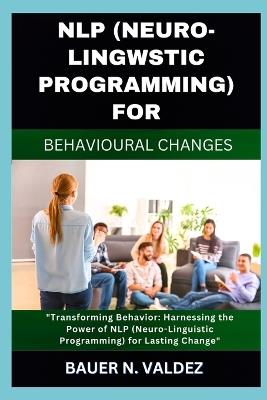 Nlp (Neuro-Lingwstic Programming) for Behavioural Changes: Transforming Behavior: Harnessing the Power of NLP (Neuro-Linguistic Programming) for Lasting Change - Bauer N Valdez - cover