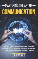 Mastering The Art of Communication: Harness the Transformative Power of Active Listening, Craft Compelling Messages, Transform Conflict Into Collaboration, and Win Your Day