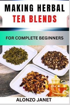 Making Herbal Tea Blends for Complete Beginners: Procedural Guide On How To Make Herbal Tea Blends, Essential Tools, Techniques, Benefits And Everything Needed To Know. - Alonzo Janet - cover