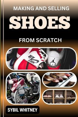Making and Selling Shoes from Scratch: From Workbench To The Marketplace, Step By Step Guide To Mastering The Art And Business Of Shoemaking - Sybil Whitney - cover