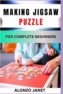 Making Jigsaw Puzzle for Complete Beginners: Procedural Guide On Jigsaw Puzzle Making, Essential Tools, Techniques, Benefits And Everything Needed To Know. - Alonzo Janet - cover